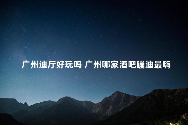 广州迪厅好玩吗 广州哪家酒吧蹦迪最嗨